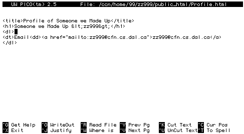    
UW PICO(tm) 2.5   File: /ccn/home/99/zz999/public_html/Profile.html Modified  


<title>Profile of Someone We Made Up</title>
<h1>Someone We Made Up &lt;zz999&gt;</h1>
<dl>
<dt>Email<dd><a 
href="mailto:zz999@chebucto.ns.ca">zz999@chebucto.ns.ca</a> 
</dl>














^G Get Help  ^O WriteOut  ^R Read File ^Y Prev Pg   ^K Cut Text  ^C Cur Pos   
^X Exit      ^J Justify   ^W Where is  ^V Next Pg   ^U UnCut Text^T To Spell  
